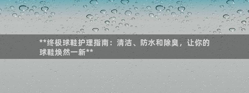 z6尊龙凯时ag旗舰厅：**终极球鞋护理指南：清洁、防水